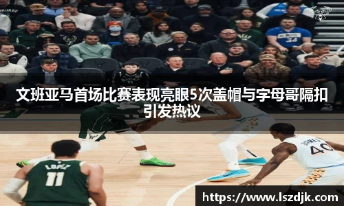 文班亚马首场比赛表现亮眼5次盖帽与字母哥隔扣引发热议